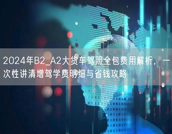 2024年B2_A2大货车驾照全包费用解析,一次性讲清增驾学费明细与省钱攻略 2024年B2_A2大货车驾照全包费用解析,一次性讲清增驾学费明细与省钱攻略