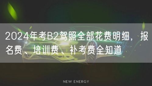 2024年考B2驾照全部花费明细，报名费、培训费、补考费全知道
