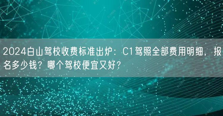 2024白山驾校收费标准出炉：C1驾照全部费用明细，报名多少钱？哪个驾校便宜又好？