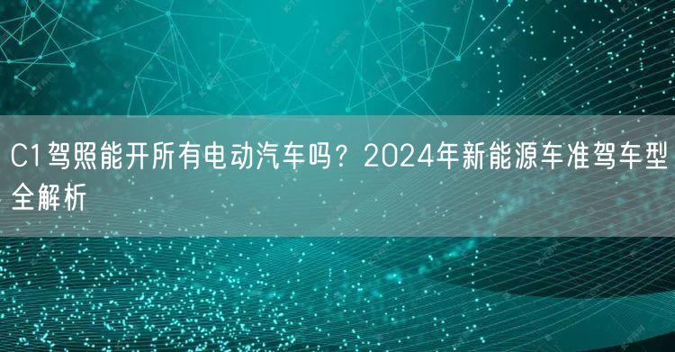 C1驾照能开所有电动汽车吗?2024年新能源车准驾车型全解析 C1驾照能开所有电动汽车吗?2024年新能源车准驾车型全解析