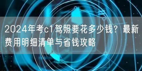 2024年考c1驾照要花多少钱?最新费用明细清单与省钱攻略 2024年考c1驾照要花多少钱?最新费用明细清单与省钱攻略