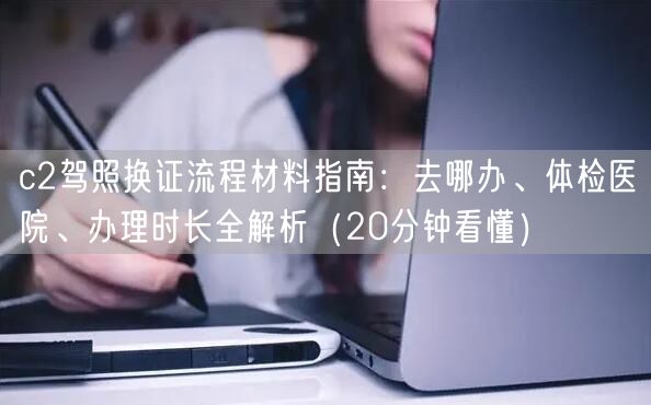 c2驾照换证流程材料指南：去哪办、体检医院、办理时长全解析（20分钟看懂）