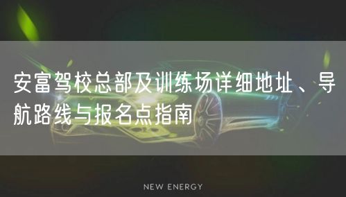 安富驾校总部及训练场详细地址、导航路线与报名点指南 安富驾校总部及训练场详细地址、导航路线与报名点指南