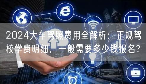 2024大车驾照费用全解析:正规驾校学费明细,一般需要多少钱报名?