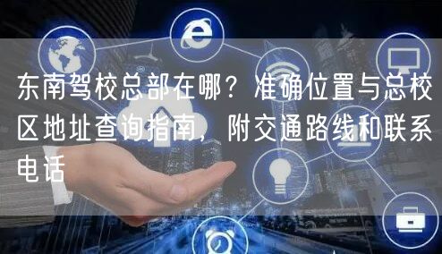东南驾校总部在哪?准确位置与总校区地址查询指南,附交通路线和联系电话 东南驾校总部在哪?准确位置与总校区地址查询指南,附交通路线和联系电话