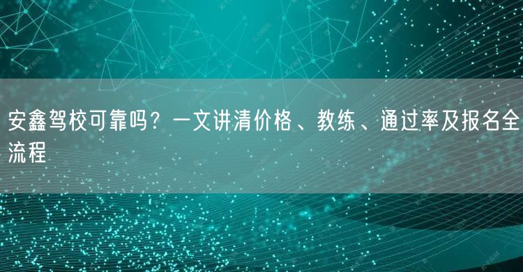 安鑫驾校可靠吗？一文讲清价格、教练、通过率及报名全流程