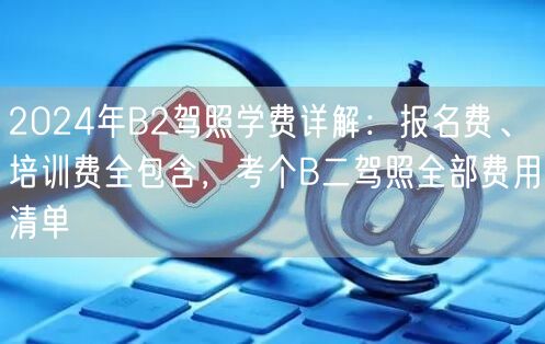 2024年B2驾照学费详解:报名费、培训费全包含,考个B二驾照全部费用清单