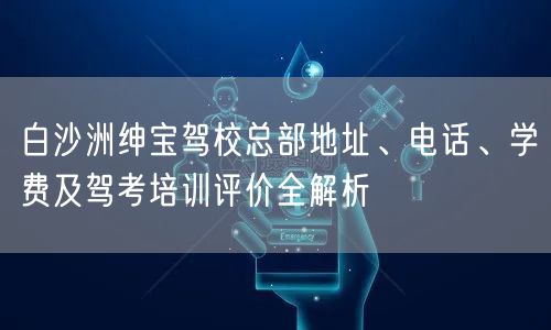 白沙洲绅宝驾校总部地址、电话、学费及驾考培训评价全解析