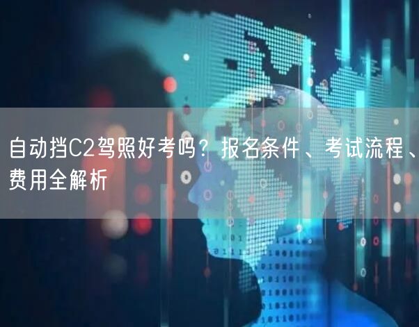 自动挡C2驾照好考吗?报名条件、考试流程、费用全解析