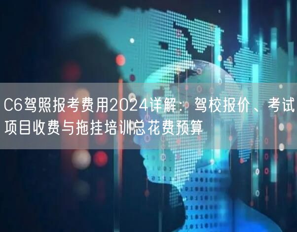 C6驾照报考费用2024详解：驾校报价、考试项目收费与拖挂培训总花费预算