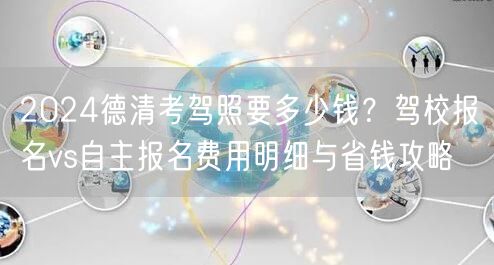 2024德清考驾照要多少钱?驾校报名vs自主报名费用明细与省钱攻略