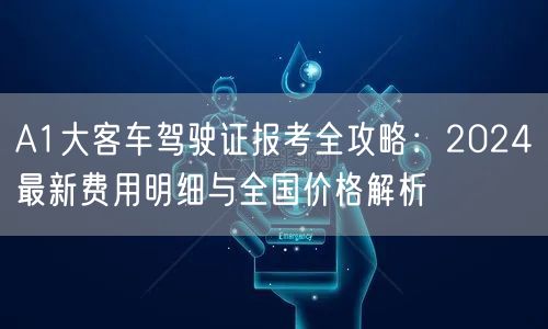 A1大客车驾驶证报考全攻略:2024最新费用明细与全国价格解析 A1大客车驾驶证报考全攻略:2024最新费用明细与全国价格解析
