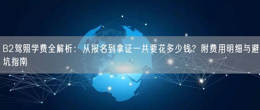 B2驾照学费全解析：从报名到拿证一共要花多少钱？附费用明细与避坑指南