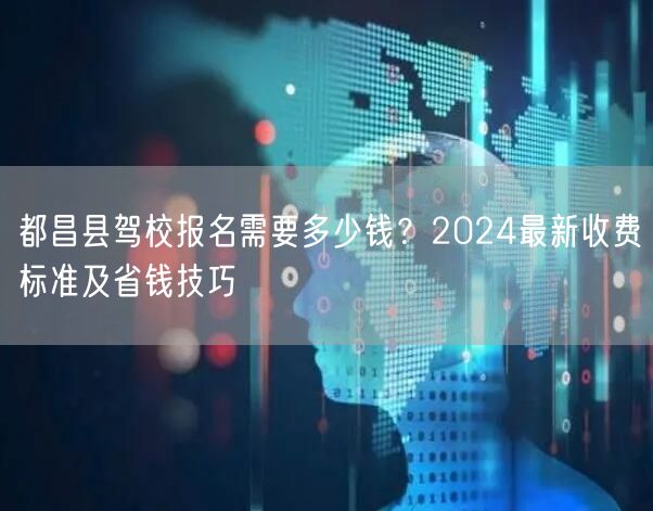 都昌县驾校报名需要多少钱?2024最新收费标准及省钱技巧 都昌县驾校报名需要多少钱?2024最新收费标准及省钱技巧