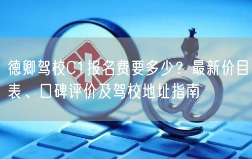 德卿驾校C1报名费要多少?最新价目表、口碑评价及驾校地址指南 德卿驾校C1报名费要多少?最新价目表、口碑评价及驾校地址指南