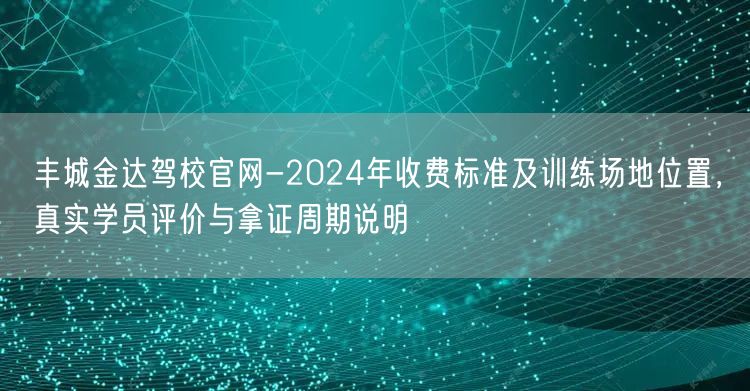 丰城金达驾校官网-2024年收费标准及训练场地位置,真实学员评价与拿证周期说明