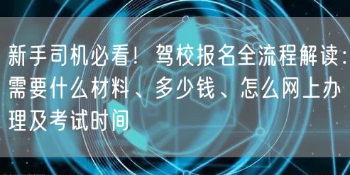 新手司机必看！驾校报名全流程解读：需要什么材料、多少钱、怎么网上办理及考试时间
