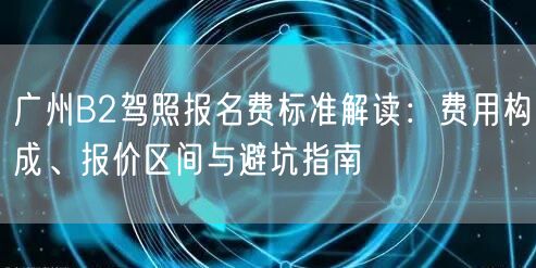 广州B2驾照报名费标准解读:费用构成、报价区间与避坑指南 广州B2驾照报名费标准解读:费用构成、报价区间与避坑指南
