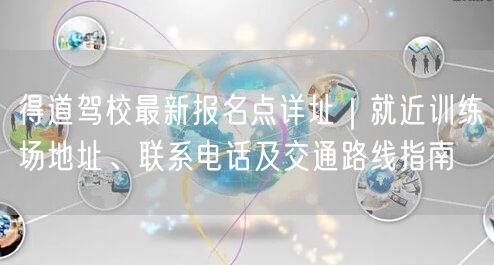 得道驾校最新报名点详址|就近训练场地址、联系电话及交通路线指南 得道驾校最新报名点详址|就近训练场地址、联系电话及交通路线指南