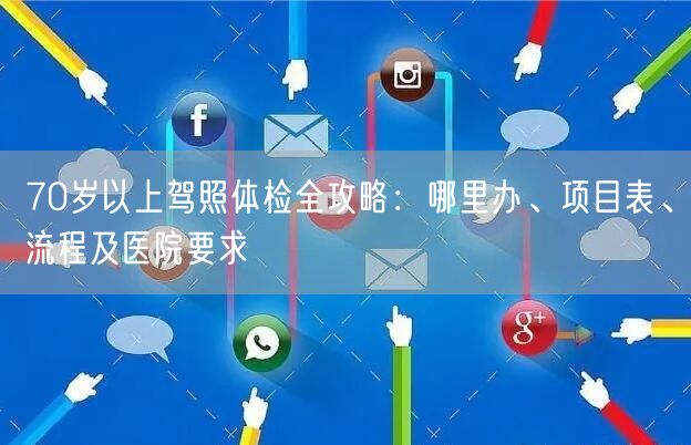70岁以上驾照体检全攻略：哪里办、项目表、流程及医院要求