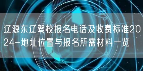 辽源东辽驾校报名电话及收费标准2024-地址位置与报名所需材料一览 辽源东辽驾校报名电话及收费标准2024-地址位置与报名所需材料一览