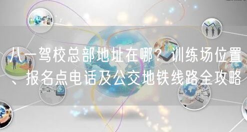 八一驾校总部地址在哪？训练场位置、报名点电话及公交地铁线路全攻略