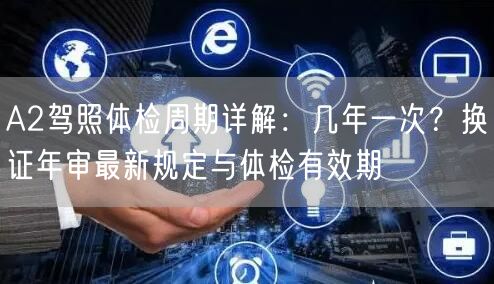 A2驾照体检周期详解:几年一次?换证年审最新规定与体检有效期 A2驾照体检周期详解:几年一次?换证年审最新规定与体检有效期