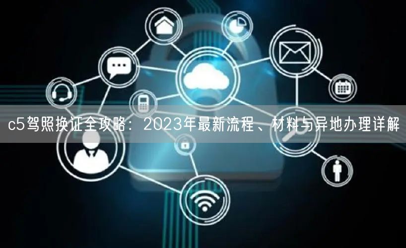 c5驾照换证全攻略：2023年最新流程、材料与异地办理详解