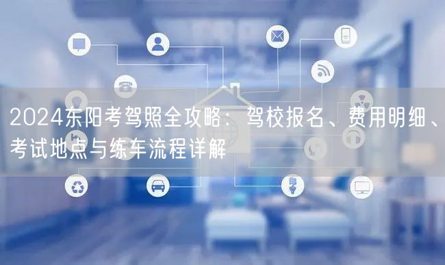 2024东阳考驾照全攻略：驾校报名、费用明细、考试地点与练车流程详解