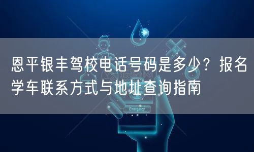 恩平银丰驾校电话号码是多少?报名学车联系方式与地址查询指南 恩平银丰驾校电话号码是多少?报名学车联系方式与地址查询指南