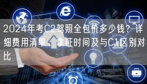 2024年考C2驾照全包价多少钱?详细费用清单、拿证时间及与C1区别对比 2024年考C2驾照全包价多少钱?详细费用清单、拿证时间及与C1区别对比