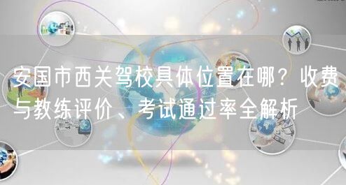 安国市西关驾校具体位置在哪?收费与教练评价、考试通过率全解析 安国市西关驾校具体位置在哪?收费与教练评价、考试通过率全解析