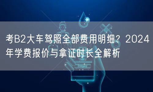 考B2大车驾照全部费用明细?2024年学费报价与拿证时长全解析 考B2大车驾照全部费用明细?2024年学费报价与拿证时长全解析
