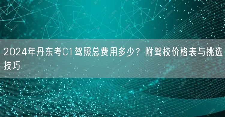 2024年丹东考C1驾照总费用多少?附驾校价格表与挑选技巧 2024年丹东考C1驾照总费用多少?附驾校价格表与挑选技巧