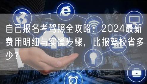 自己报名考驾照全攻略:2024最新费用明细与实操步骤,比报驾校省多少? 自己报名考驾照全攻略:2024最新费用明细与实操步骤,比报驾校省多少?