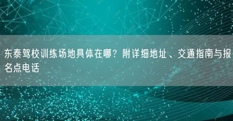 东泰驾校训练场地具体在哪？附详细地址、交通指南与报名点电话