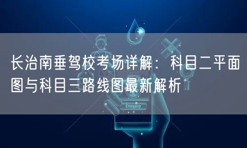 长治南垂驾校考场详解:科目二平面图与科目三路线图最新解析