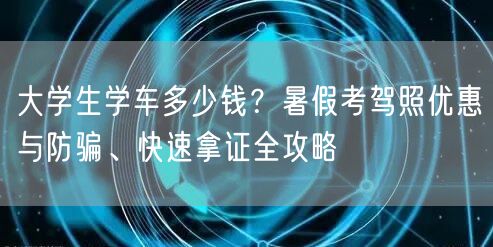 大学生学车多少钱？暑假考驾照优惠与防骗、快速拿证全攻略