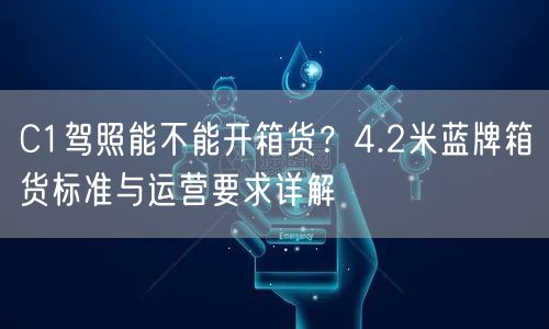 C1驾照能不能开箱货？4.2米蓝牌箱货标准与运营要求详解