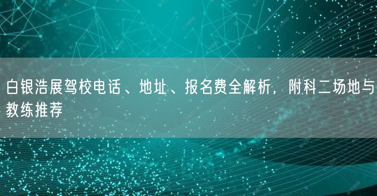 白银浩展驾校电话、地址、报名费全解析,附科二场地与教练推荐 白银浩展驾校电话、地址、报名费全解析,附科二场地与教练推荐