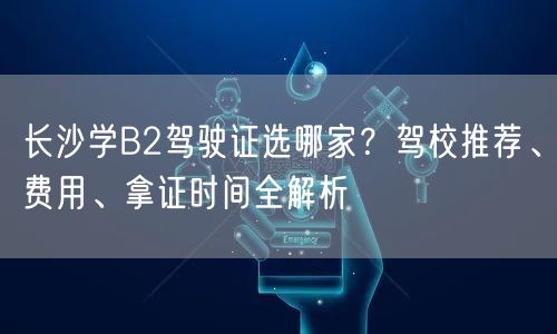 长沙学B2驾驶证选哪家?驾校推荐、费用、拿证时间全解析 长沙学B2驾驶证选哪家?驾校推荐、费用、拿证时间全解析