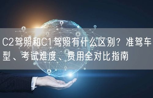 C2驾照和C1驾照有什么区别?准驾车型、考试难度、费用全对比指南 C2驾照和C1驾照有什么区别?准驾车型、考试难度、费用全对比指南