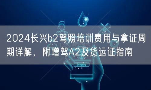 2024长兴b2驾照培训费用与拿证周期详解，附增驾A2及货运证指南