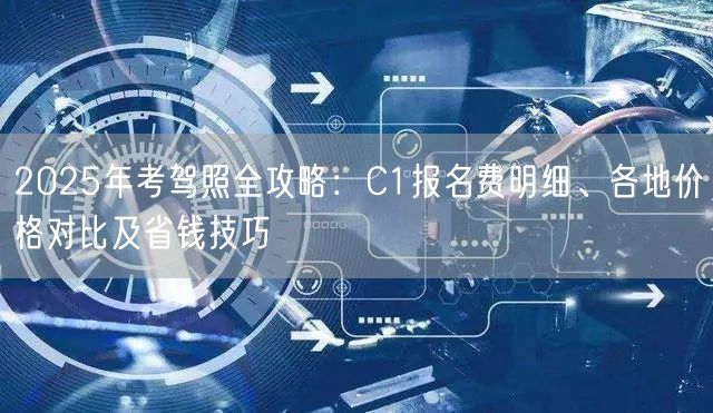 2025年考驾照全攻略:C1报名费明细、各地价格对比及省钱技巧