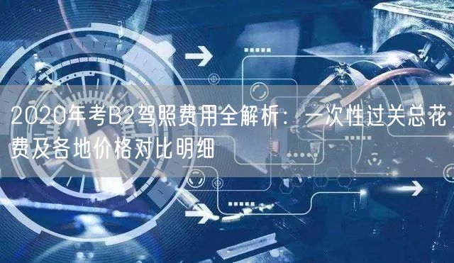 2020年考B2驾照费用全解析:一次性过关总花费及各地价格对比明细 2020年考B2驾照费用全解析:一次性过关总花费及各地价格对比明细
