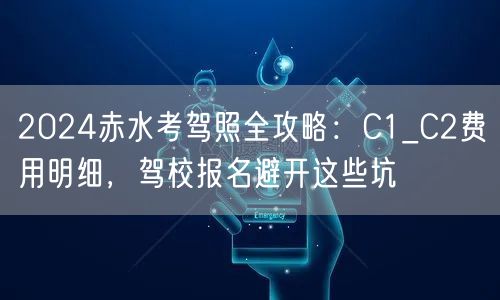 2024赤水考驾照全攻略：C1_C2费用明细，驾校报名避开这些坑