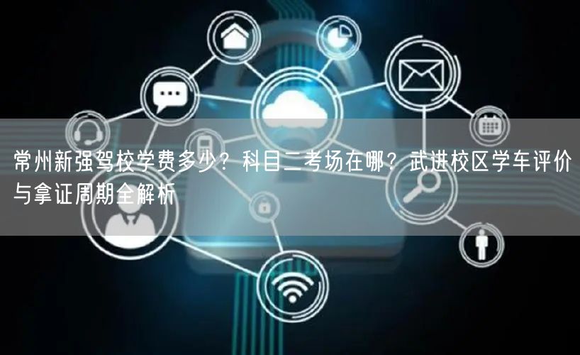 常州新强驾校学费多少？科目二考场在哪？武进校区学车评价与拿证周期全解析