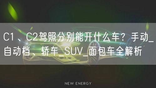 C1、C2驾照分别能开什么车？手动_自动档、轿车_SUV_面包车全解析