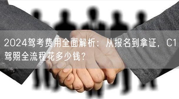 2024驾考费用全面解析:从报名到拿证,C1驾照全流程花多少钱?
