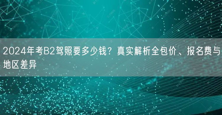 2024年考B2驾照要多少钱?真实解析全包价、报名费与地区差异